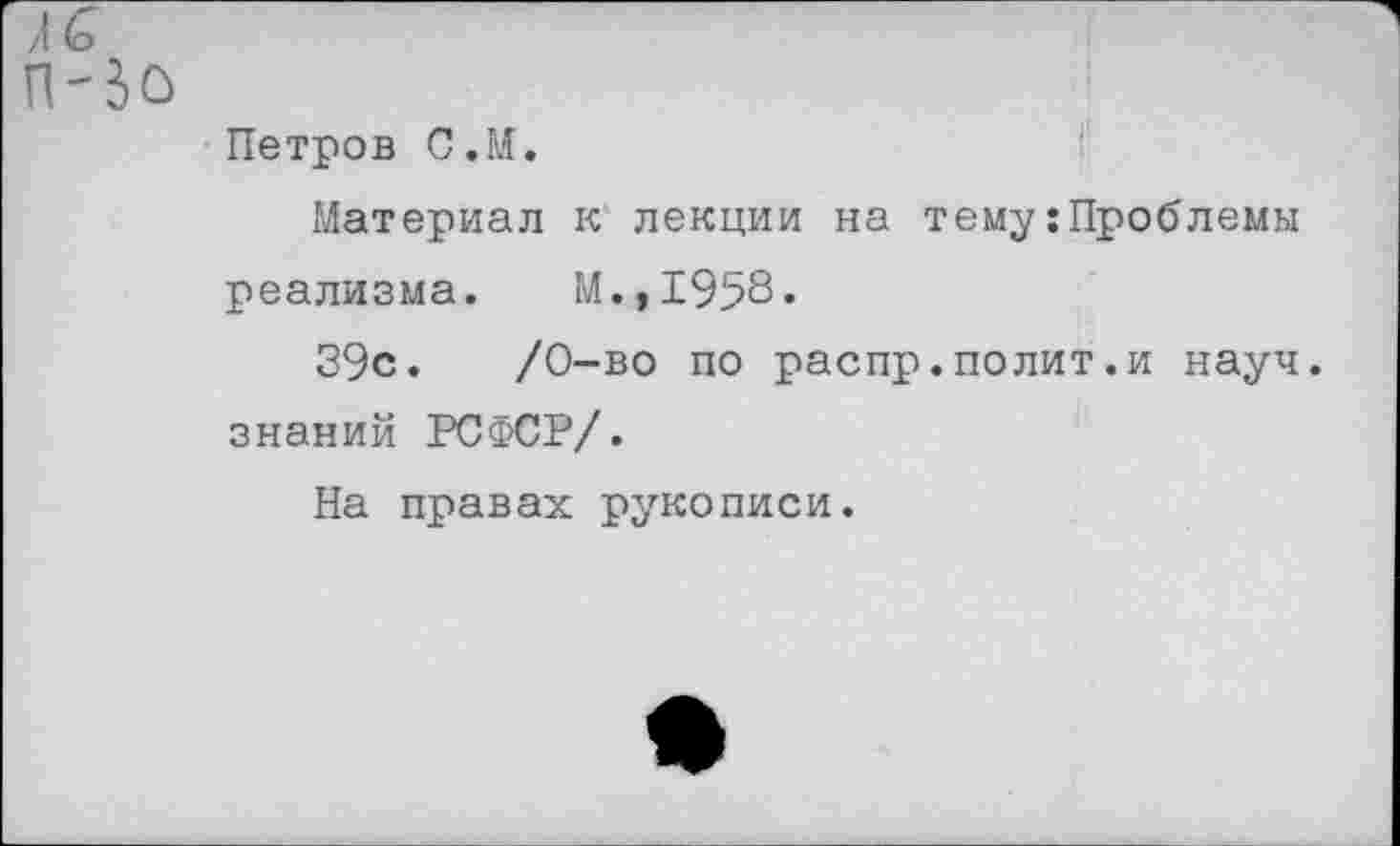 ﻿Петров С.М.
Материал к лекции на тему:Проблемы реализма. М.,1958»
39с.	/0-во по распр.полит.и науч,
знаний РСФСР/.
На правах рукописи.